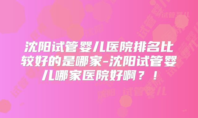 沈阳试管婴儿医院排名比较好的是哪家-沈阳试管婴儿哪家医院好啊?!
