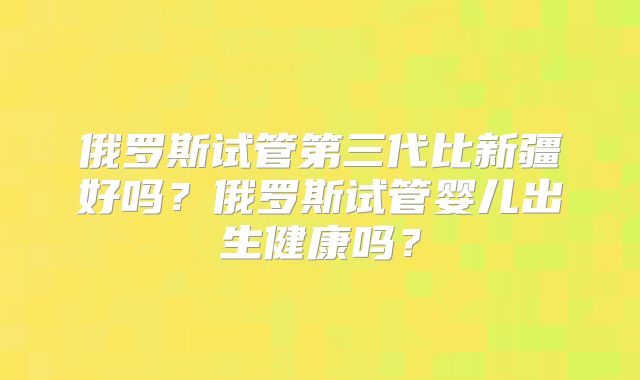 俄罗斯试管第三代比新疆好吗？俄罗斯试管婴儿出生健康吗？