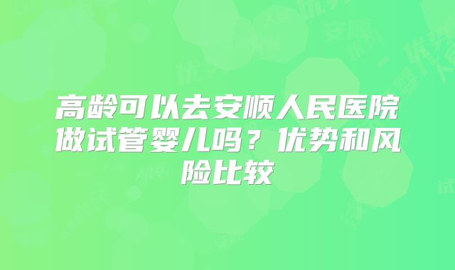 高龄可以去安顺人民医院做试管婴儿吗？优势和风险比较