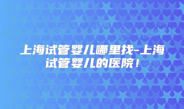 上海试管婴儿哪里找-上海试管婴儿的医院！