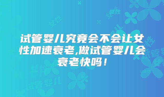 试管婴儿究竟会不会让女性加速衰老,做试管婴儿会衰老快吗！