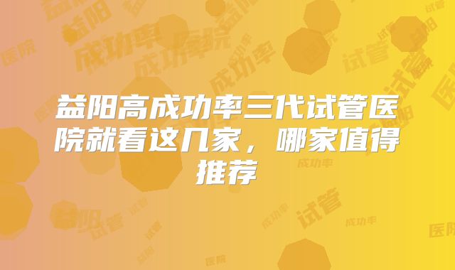 益阳高成功率三代试管医院就看这几家，哪家值得推荐