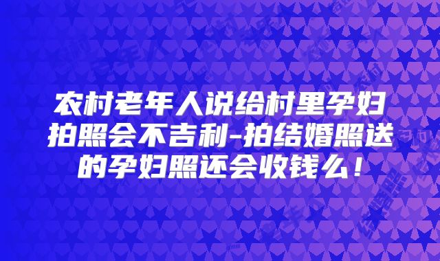 农村老年人说给村里孕妇拍照会不吉利-拍结婚照送的孕妇照还会收钱么!