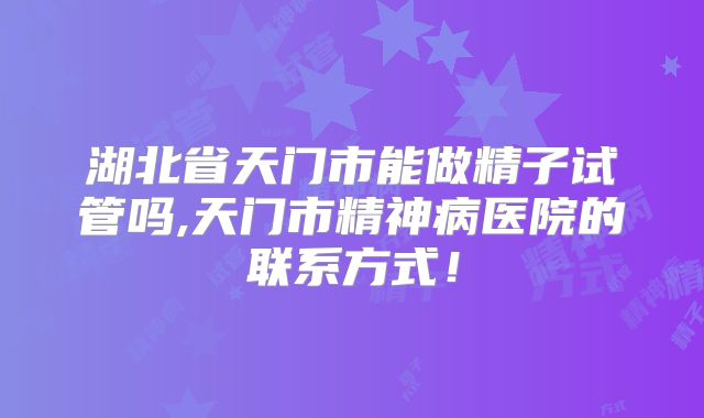 湖北省天门市能做精子试管吗,天门市精神病医院的联系方式！