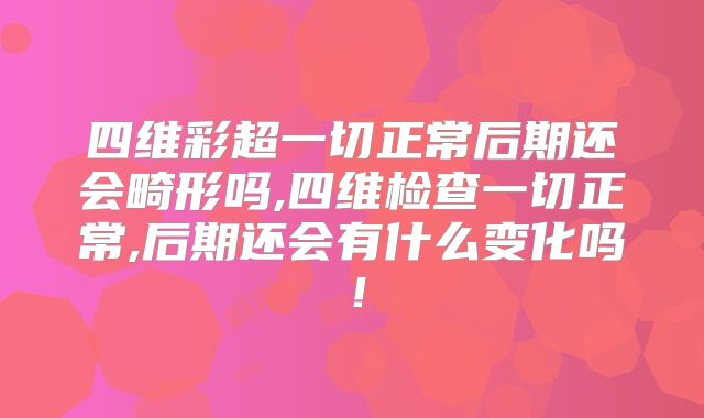 四维彩超一切正常后期还会畸形吗,四维检查一切正常,后期还会有什么变化吗！