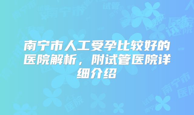 南宁市人工受孕比较好的医院解析，附试管医院详细介绍