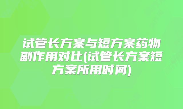 试管长方案与短方案药物副作用对比(试管长方案短方案所用时间)