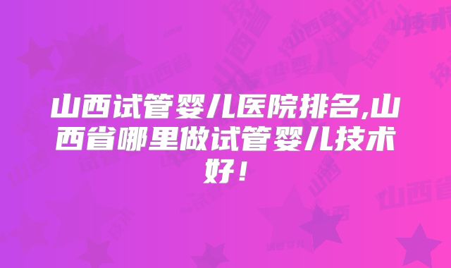 山西试管婴儿医院排名,山西省哪里做试管婴儿技术好！