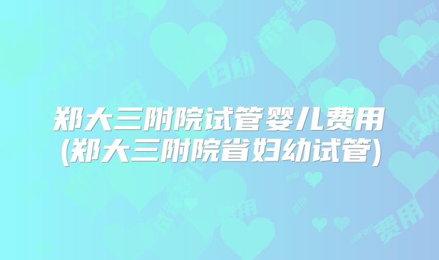 郑大三附院试管婴儿费用(郑大三附院省妇幼试管)