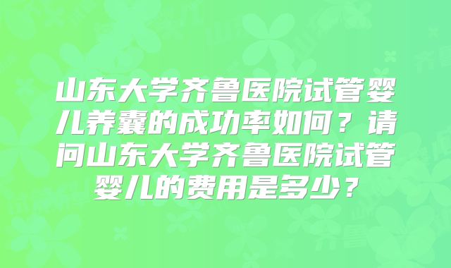 山东大学齐鲁医院试管婴儿养囊的成功率如何?请问山东大学齐鲁医院试管婴儿的费用是多少?
