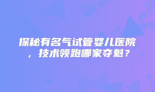 探秘有名气试管婴儿医院，技术领跑哪家夺魁？