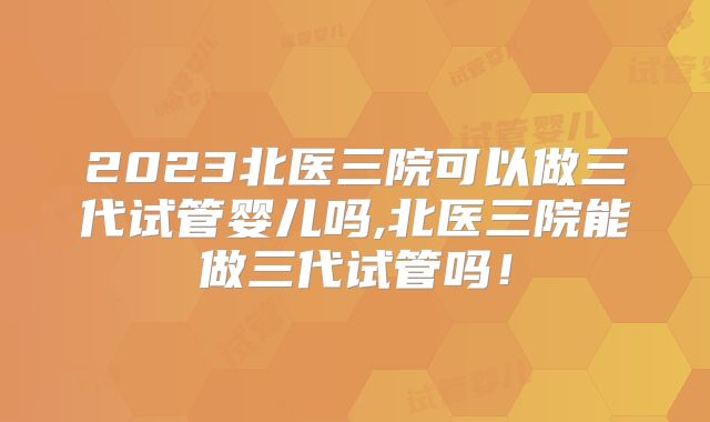 2023北医三院可以做三代试管婴儿吗,北医三院能做三代试管吗！