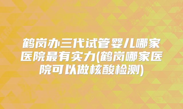 鹤岗办三代试管婴儿哪家医院最有实力(鹤岗哪家医院可以做核酸检测)