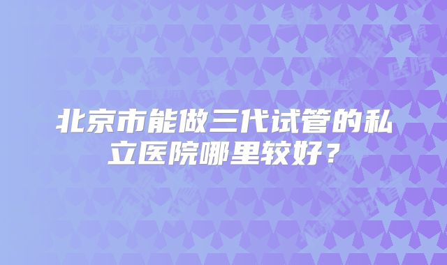 北京市能做三代试管的私立医院哪里较好？
