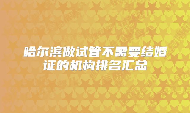 哈尔滨做试管不需要结婚证的机构排名汇总