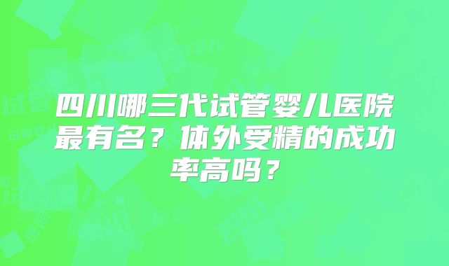 四川哪三代试管婴儿医院最有名？体外受精的成功率高吗？