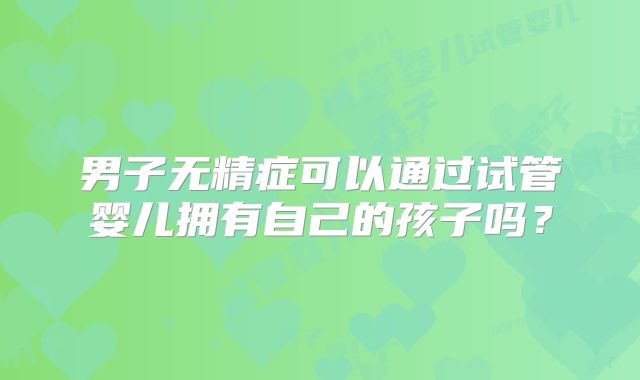 男子无精症可以通过试管婴儿拥有自己的孩子吗？
