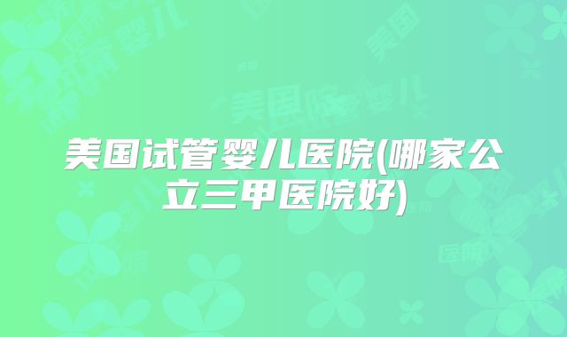 美国试管婴儿医院(哪家公立三甲医院好)