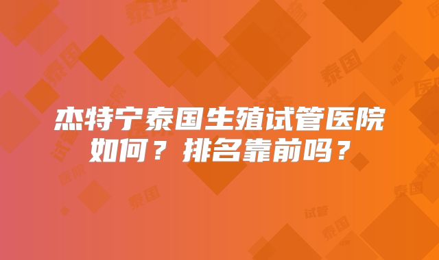 杰特宁泰国生殖试管医院如何？排名靠前吗？