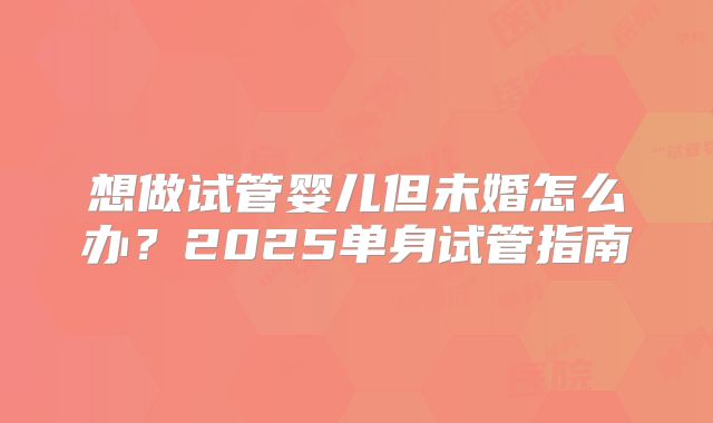 想做试管婴儿但未婚怎么办？2025单身试管指南
