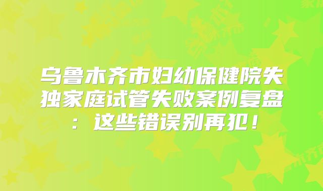 乌鲁木齐市妇幼保健院失独家庭试管失败案例复盘：这些错误别再犯！