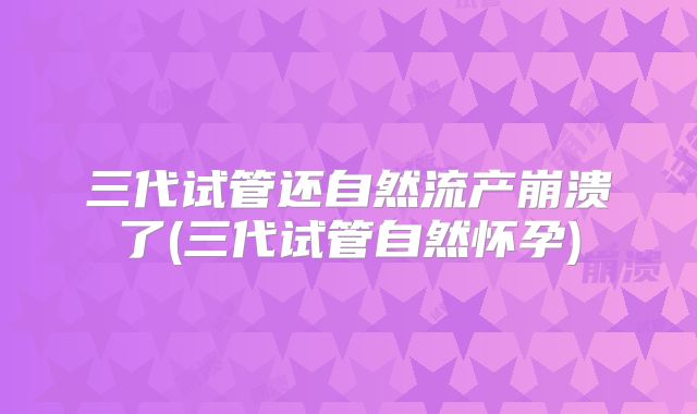 三代试管还自然流产崩溃了(三代试管自然怀孕)