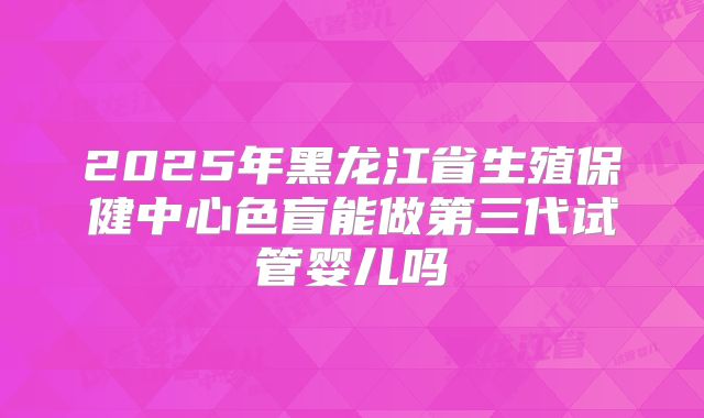 2025年黑龙江省生殖保健中心色盲能做第三代试管婴儿吗