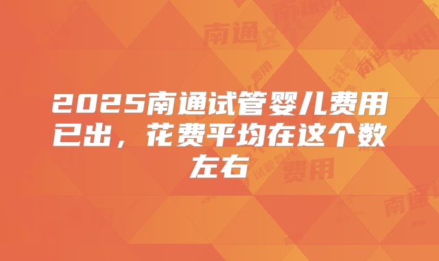 2025南通试管婴儿费用已出，花费平均在这个数左右