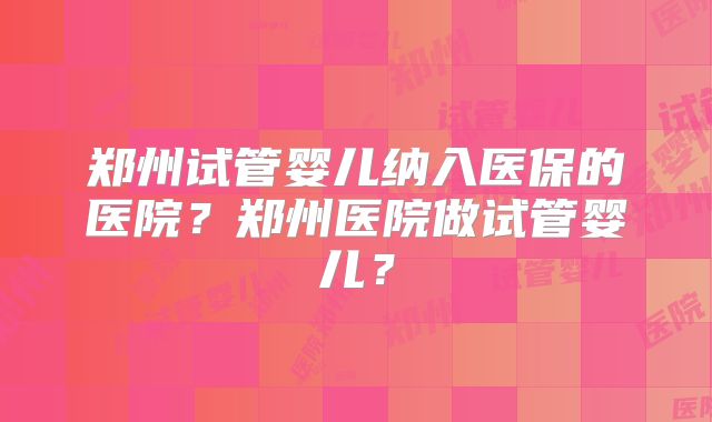 郑州试管婴儿纳入医保的医院？郑州医院做试管婴儿？