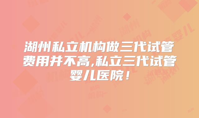 湖州私立机构做三代试管费用并不高,私立三代试管婴儿医院!