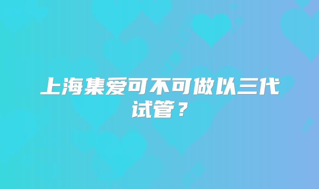 上海集爱可不可做以三代试管?