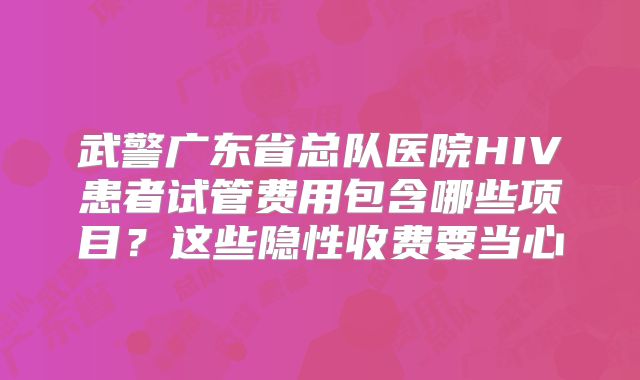 武警广东省总队医院HIV患者试管费用包含哪些项目？这些隐性收费要当心
