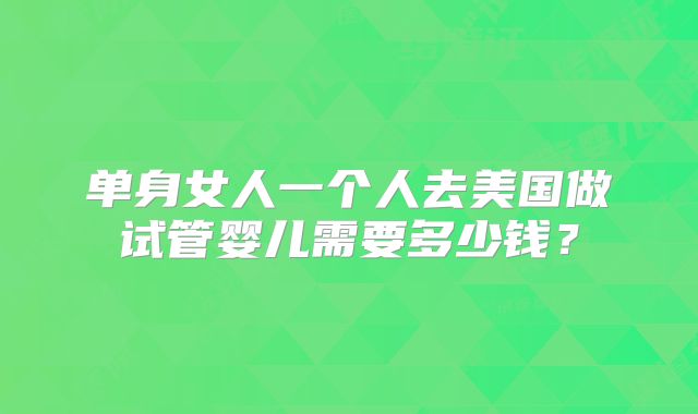 单身女人一个人去美国做试管婴儿需要多少钱？
