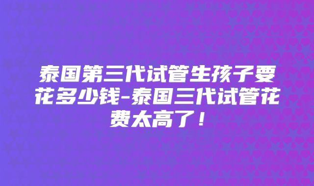 泰国第三代试管生孩子要花多少钱-泰国三代试管花费太高了！