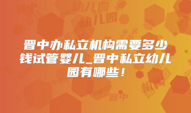 晋中办私立机构需要多少钱试管婴儿_晋中私立幼儿园有哪些！