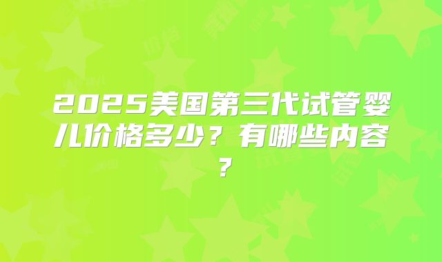 2025美国第三代试管婴儿价格多少？有哪些内容？