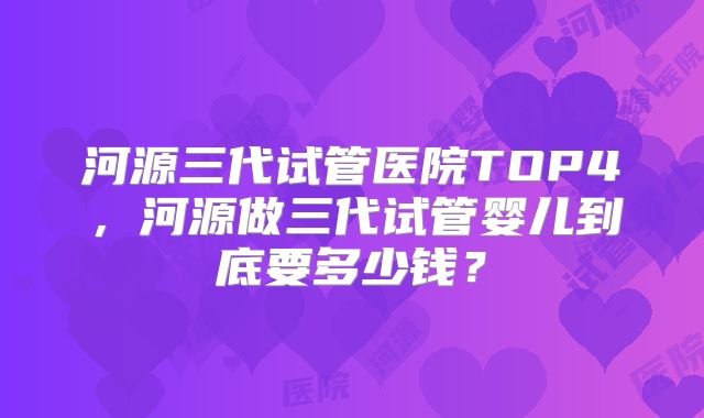 河源三代试管医院TOP4，河源做三代试管婴儿到底要多少钱？