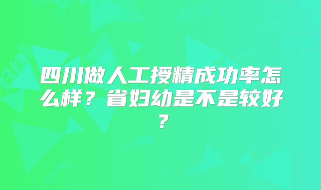 四川做人工授精成功率怎么样？省妇幼是不是较好？