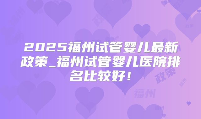 2025福州试管婴儿最新政策_福州试管婴儿医院排名比较好！