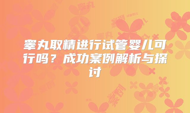睾丸取精进行试管婴儿可行吗？成功案例解析与探讨