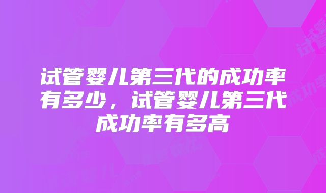 试管婴儿第三代的成功率有多少，试管婴儿第三代成功率有多高