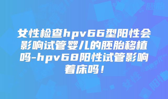 女性检查hpv66型阳性会影响试管婴儿的胚胎移植吗-hpv68阳性试管影响着床吗!