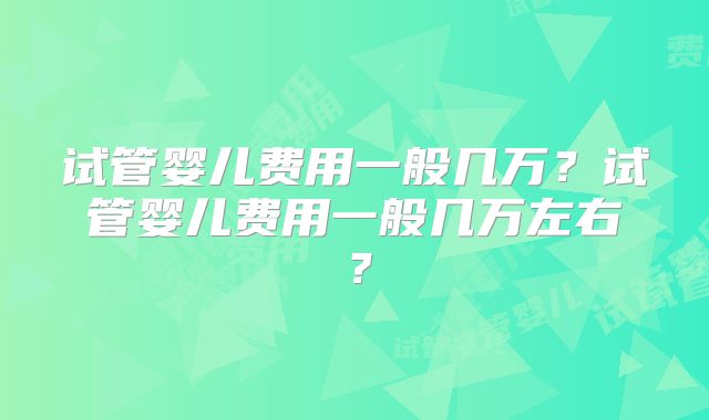 试管婴儿费用一般几万?试管婴儿费用一般几万左右?