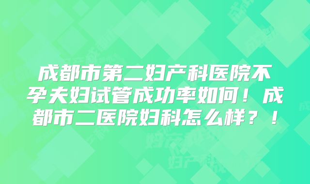 成都市第二妇产科医院不孕夫妇试管成功率如何！成都市二医院妇科怎么样？！