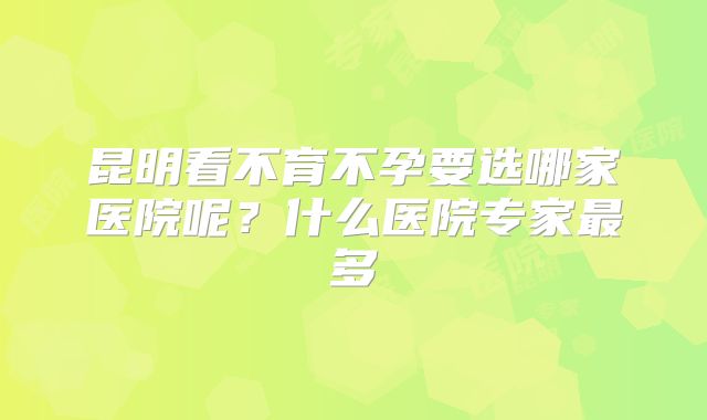 昆明看不育不孕要选哪家医院呢？什么医院专家最多