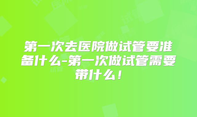 第一次去医院做试管要准备什么-第一次做试管需要带什么!