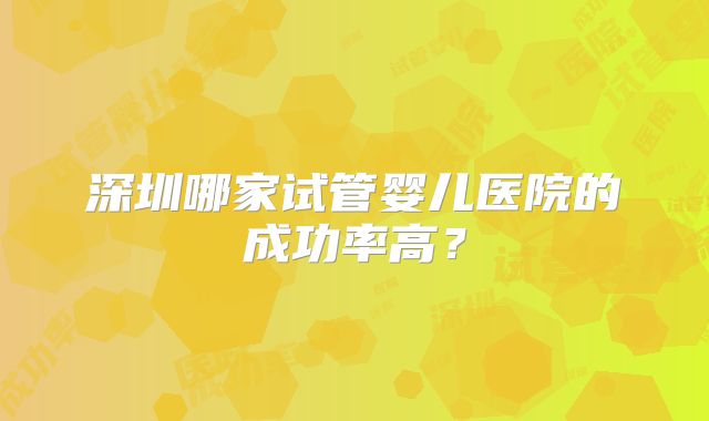 深圳哪家试管婴儿医院的成功率高?