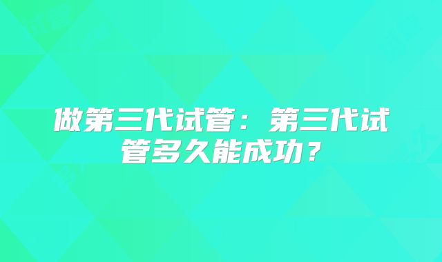 做第三代试管:第三代试管多久能成功?