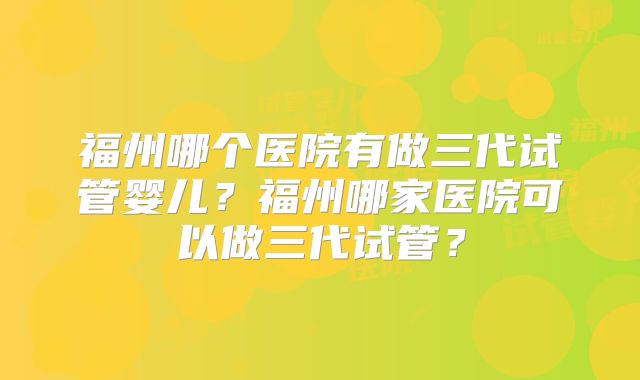 福州哪个医院有做三代试管婴儿?福州哪家医院可以做三代试管?