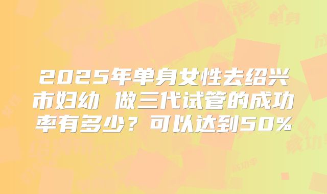 2025年单身女性去绍兴市妇幼 做三代试管的成功率有多少？可以达到50%